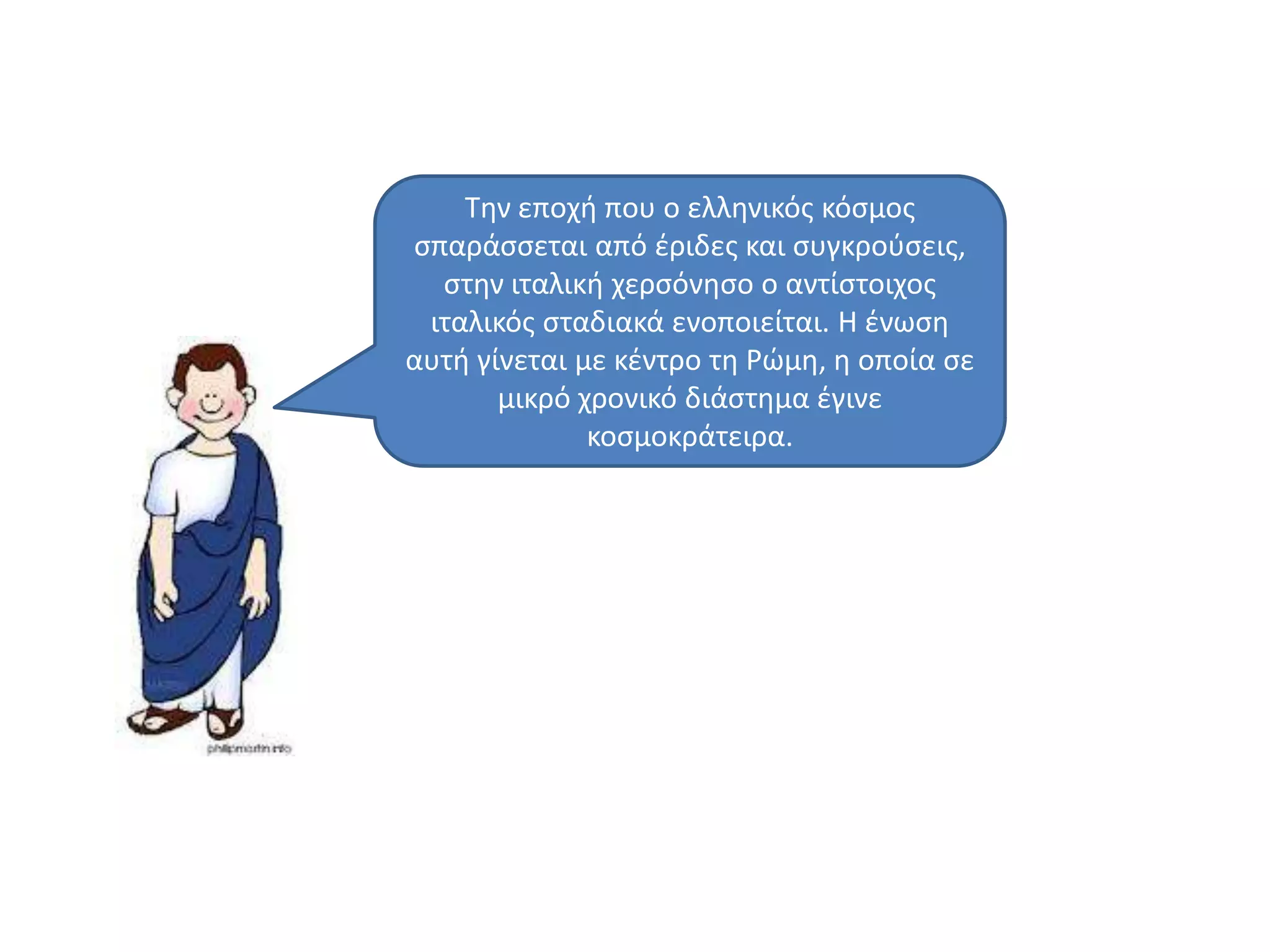Σθν εποχι που ο ελλθνικόσ κόςμοσ
ςπαράςςεται από ζριδεσ και ςυγκροφςεισ,
ςτθν ιταλικι χερςόνθςο ο αντίςτοιχοσ
ιταλικόσ ςταδιακά ενοποιείται. Η ζνωςθ
αυτι γίνεται με κζντρο τθ Ρϊμθ, θ οποία ςε
μικρό χρονικό διάςτθμα ζγινε
κοςμοκράτειρα.
 