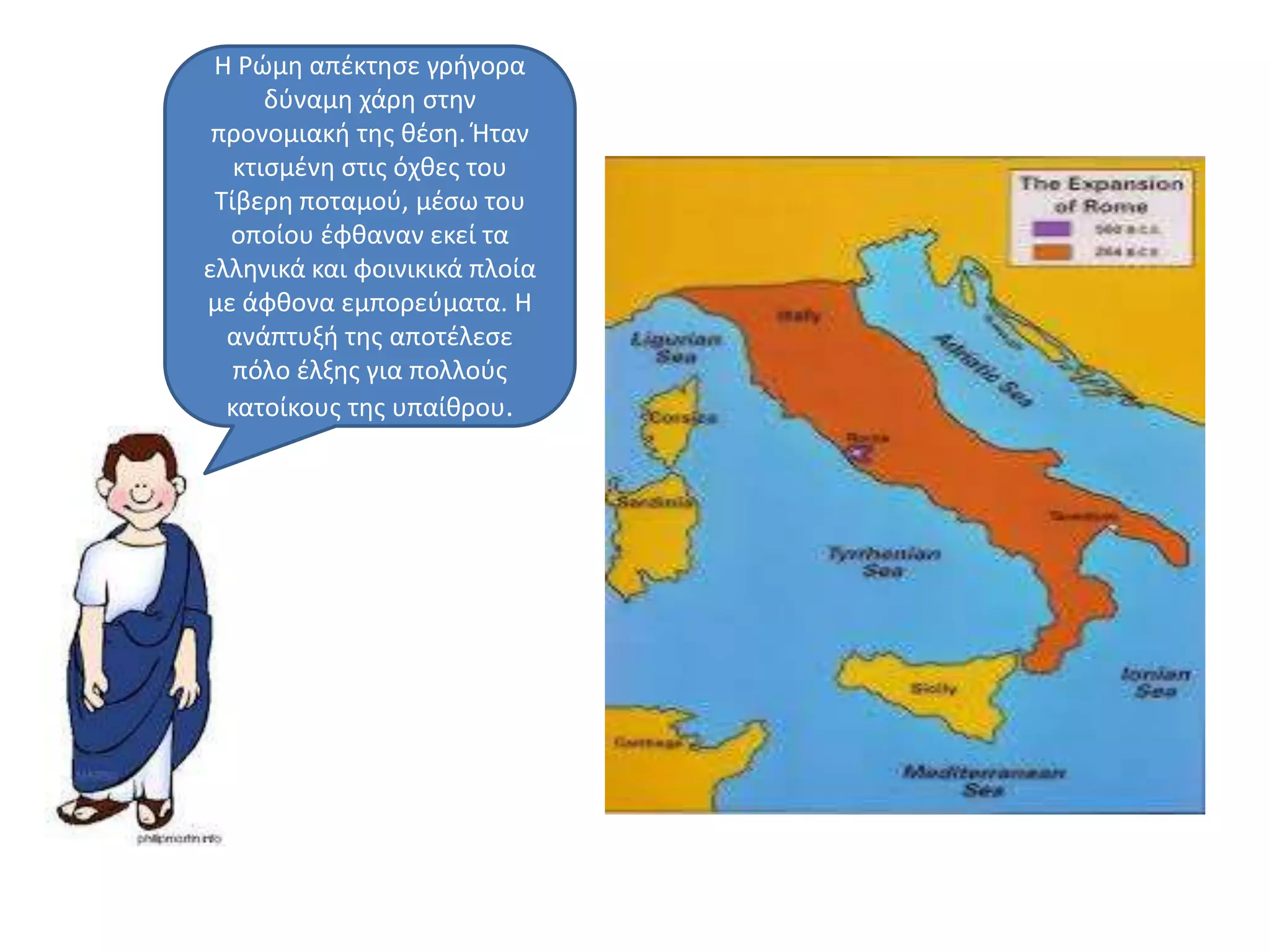 Η Ρϊμθ απζκτθςε γριγορα
δφναμθ χάρθ ςτθν
προνομιακι τθσ κζςθ. Ήταν
κτιςμζνθ ςτισ όχκεσ του
Σίβερθ ποταμοφ, μζςω του
οποίου ζφκαναν εκεί τα
ελλθνικά και φοινικικά πλοία
με άφκονα εμπορεφματα. Η
ανάπτυξι τθσ αποτζλεςε
πόλο ζλξθσ για πολλοφσ
κατοίκουσ τθσ υπαίκρου.
 