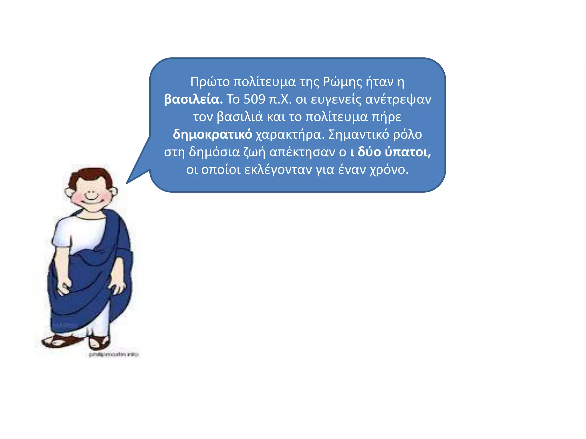 Πρϊτο πολίτευμα τθσ Ρϊμθσ ιταν θ
βαςιλεία. Σο 509 π.Χ. οι ευγενείσ ανζτρεψαν
τον βαςιλιά και το πολίτευμα πιρε
δημοκρατικό χαρακτιρα. ΢θμαντικό ρόλο
ςτθ δθμόςια ηωι απζκτθςαν ο ι δφο φπατοι,
οι οποίοι εκλζγονταν για ζναν χρόνο.
 
