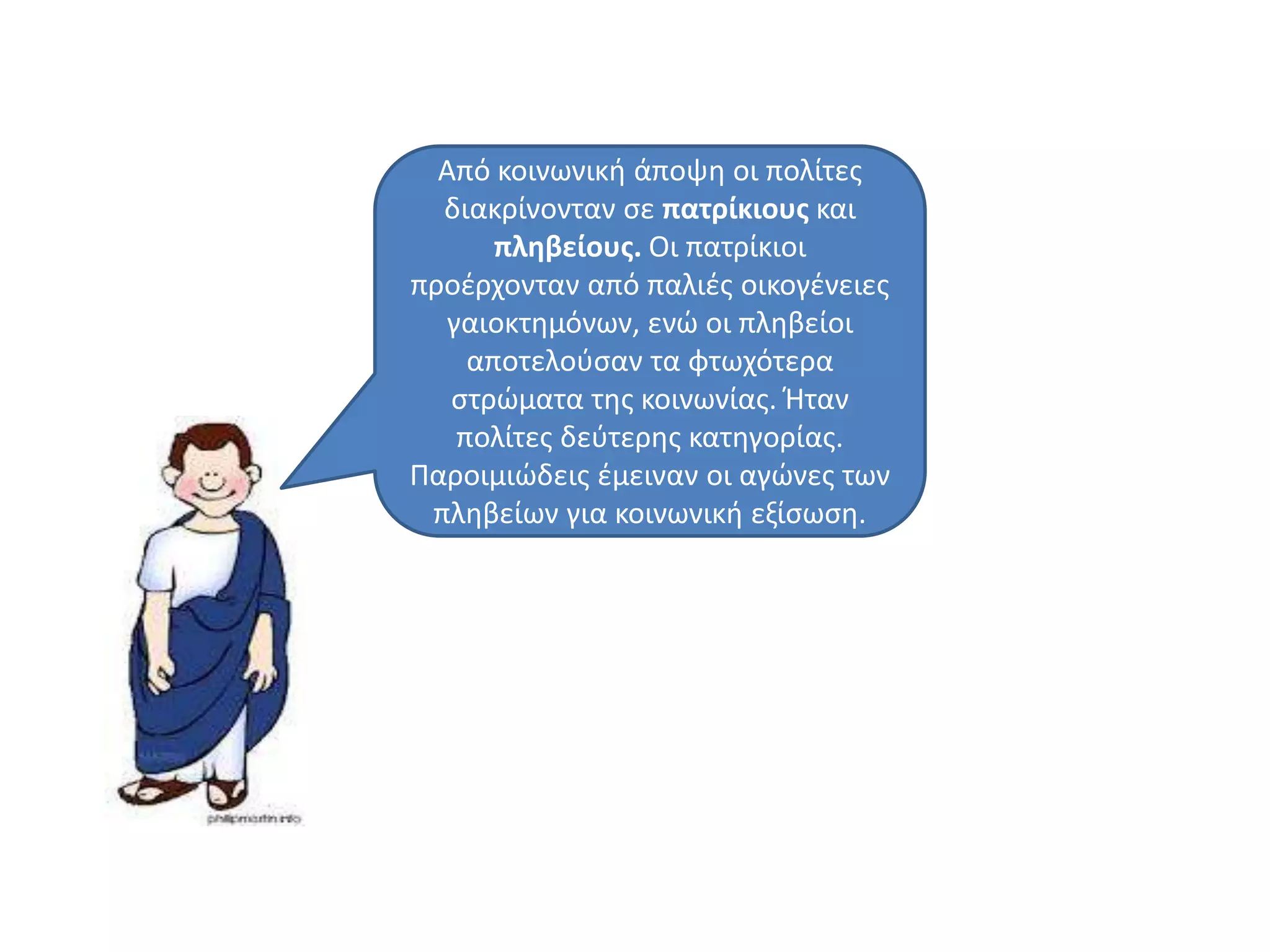 Από κοινωνικι άποψθ οι πολίτεσ
διακρίνονταν ςε πατρίκιουσ και
πληβείουσ. Οι πατρίκιοι
προζρχονταν από παλιζσ οικογζνειεσ
γαιοκτθμόνων, ενϊ οι πλθβείοι
αποτελοφςαν τα φτωχότερα
ςτρϊματα τθσ κοινωνίασ. Ήταν
πολίτεσ δεφτερθσ κατθγορίασ.
Παροιμιϊδεισ ζμειναν οι αγϊνεσ των
πλθβείων για κοινωνικι εξίςωςθ.
 