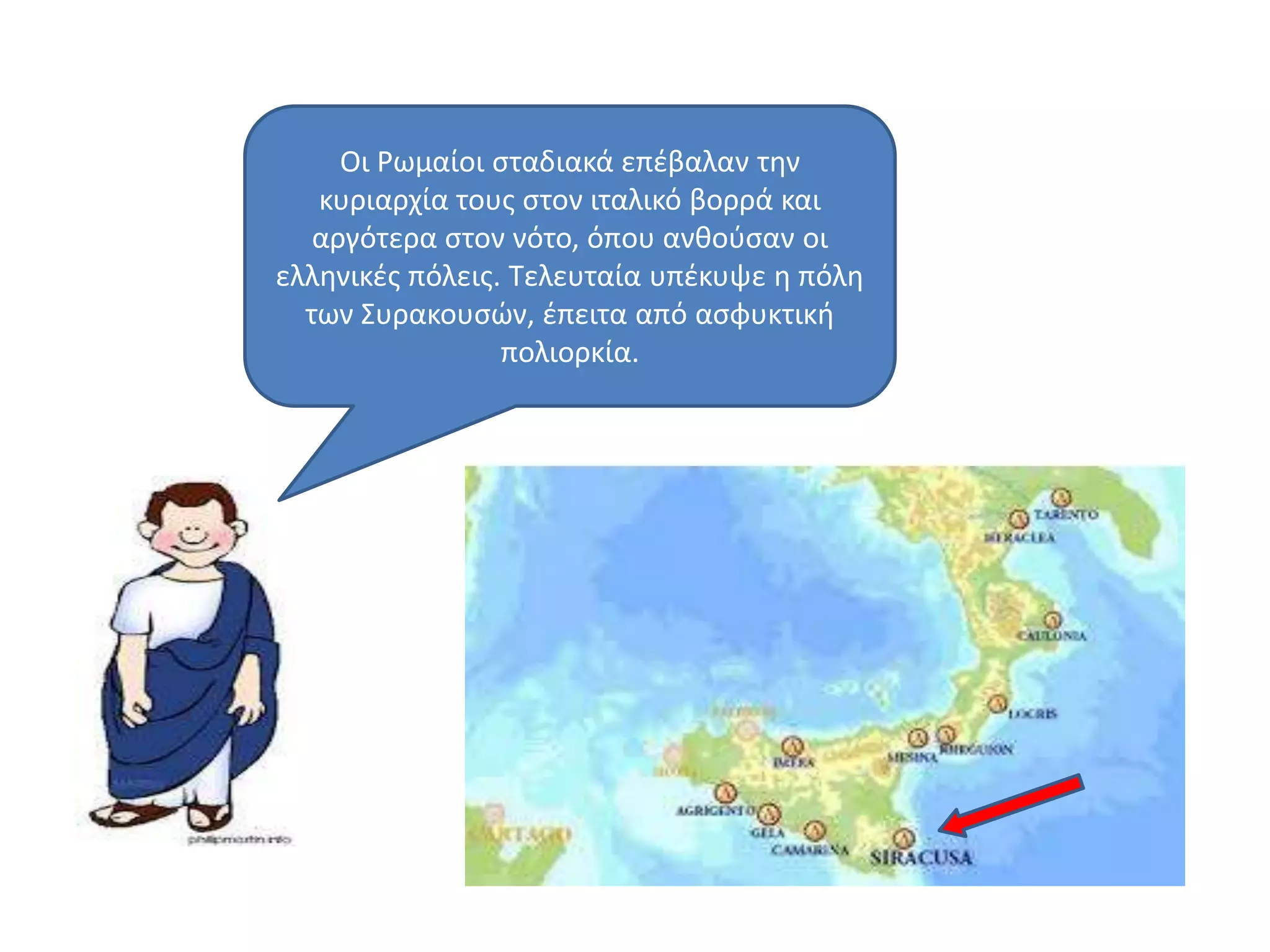 Oι Ρωμαίοι ςταδιακά επζβαλαν τθν
κυριαρχία τουσ ςτον ιταλικό βορρά και
αργότερα ςτον νότο, όπου ανκοφςαν οι
ελλθνικζσ πόλεισ. Σελευταία υπζκυψε θ πόλθ
των ΢υρακουςϊν, ζπειτα από αςφυκτικι
πολιορκία.
 