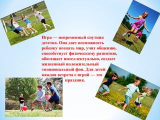 Игра — непременный спутник
детства. Она дает возможность
ребенку познать мир, учит общению,
способствует физическому развитию,
обогащает интеллектуально, создает
жизненный положительный
эмоциональный фон. Для детей
каждая встреча с игрой — это
праздник.