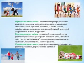 Образовательные задачи подвижной игры предполагают
совершенствование и закрепление навыков естественных
движений в беге, прыжках, метаниях, а также умений,
приобретенных на занятиях гимнастикой, легкой атлетикой,
спортивными играми и туризмом.
Воспитательные задачи подвижной игры способствуют
развитию физических (быстроты, ловкости, силы, меткости,
прыгучести, выносливости) и морально-волевых (смелости,
честности, коллективизма) качеств ребенка.
Оздоровительные задачи определяют нормальное физическое
развитие учащихся, укрепление их здоровья.