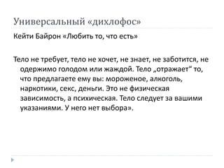 Универсальный «дихлофос»
Кейти Байрон «Любить то, что есть»
Тело не требует, тело не хочет, не знает, не заботится, не
одержимо голодом или жаждой. Тело „отражает“ то,
что предлагаете ему вы: мороженое, алкоголь,
наркотики, секс, деньги. Это не физическая
зависимость, а психическая. Тело следует за вашими
указаниями. У него нет выбора».
 