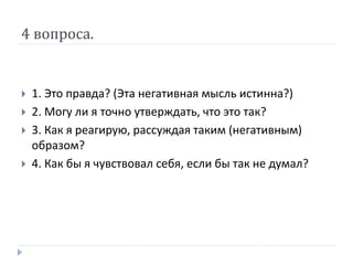 4 вопроса.
 1. Это правда? (Эта негативная мысль истинна?)
 2. Могу ли я точно утверждать, что это так?
 3. Как я реагирую, рассуждая таким (негативным)
образом?
 4. Как бы я чувствовал себя, если бы так не думал?
 