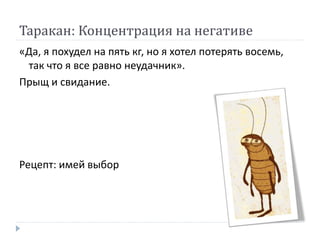 Таракан: Концентрация на негативе
«Да, я похудел на пять кг, но я хотел потерять восемь,
так что я все равно неудачник».
Прыщ и свидание.
Рецепт: имей выбор
 