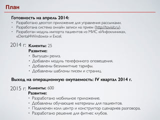 План
Готовность на апрель 2014:
• Разработано десктоп приложение для управления рассылками.	

• Разработана система онлайн записи на прием (http://tovisit.ru).	

• Разработан модуль импорта пациентов из МИС «Инфоклиника»,
«Dental4Windows» и Excel.
2014 г: Клиенты: 25	

Развитие:
• Выпущен релиз.	

• Добавлен модуль телефонного оповещения.	

• Добавлены безлимитные тарифы.	

• Добавлены шаблоны писем и страниц.
2015 г:
Выход на операционную окупаемость: IV квартал 2014 г.
Клиенты: 600	

Развитие:
• Разработано мобильное приложение.	

• Добавлены обучающие материалы для пациентов.	

• Подключен колл центр и конструктор сценариев разговора.	

• Разработано решение для фитнес клубов.
 