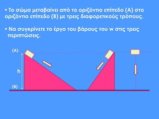 h
 Το σώμα μεταβαίνει από το οριζόντιο επίπεδο (Α) στο
οριζόντιο επίπεδο (Β) με τρεις διαφορετικούς τρόπους.
 Να συγκρίνετε το έργο του βάρους του w στις τρεις
περιπτώσεις.
(Α)
(Β)
 