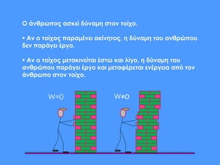 Ο άνθρωπος ασκεί δύναμη στον τοίχο.
 Aν ο τοίχος παραμένει ακίνητος, η δύναμη του ανθρώπου
δεν παράγει έργο.
 Aν ο τοίχος μετακινείται έστω και λίγο, η δύναμη του
ανθρώπου παράγει έργο και μεταφέρεται ενέργεια από τον
άνθρωπο στον τοίχο.
W=0 W≠0
 