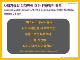 11
출처 : Business Model Generation
사업가들의 디자인에 대한 전향적인 태도
“비즈니스 종사자들이
디자이너를 좀 더 이해하는
수준으로는 부족하다.
그들 자신이
디자이너가 되어야한다.”
Roger Martin, Dean, Rotman School of Management
Business Model Canvas는 사업가에게 Design Attitude에 대한 적극적이고
전향적인 노력 강조.
 