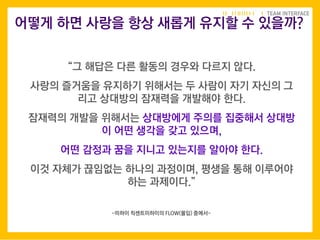 “그 해답은 다른 활동의 경우와 다르지 않다.
사랑의 즐거움을 유지하기 위해서는 두 사람이 자기 자신의 그
리고 상대방의 잠재력을 개발해야 한다.
잠재력의 개발을 위해서는 상대방에게 주의를 집중해서 상대방
이 어떤 생각을 갖고 있으며,
어떤 감정과 꿈을 지니고 있는지를 알아야 한다.
이것 자체가 끊임없는 하나의 과정이며, 평생을 통해 이루어야
하는 과제이다.”
어떻게 하면 사랑을 항상 새롭게 유지할 수 있을까?
-미하이 칙센트미하이의 FLOW(몰입) 중에서-
 