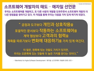 “ 공정과 도구보다 개인과 상호작용을
포괄적인 문서보다 작동하는 소프트웨어를
계약 협상보다 고객과의 협력을
계획을 따르기보다 변화에 대응하기를 가치 있게 여긴다.
이 말은, 왼쪽에 있는 것들도 가치가 있지만,
우리는 오른쪽에 있는 것들에 더 높은 가치를 둔다는 것이다.”
소프트웨어 개발자의 태도 – 애자일 선언문
우리는 소프트웨어를 개발하고, 또 다른 사람의 개발을 도와주면서 소프트웨어 개발의 더
나은 방법들을 찾아가고 있다. 이 작업을 통해 우리는 다음을 가치 있게 여기게 되었다.
- Manifesto for Agile Software Development 애자일 소프트웨어 개발에 대한 선언 -
 
