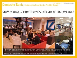 Deutsche Bank _ Customer Centered Service Provider Design
“디자인 컨설팅과 집중적인 고객 연구가 만들어낸 혁신적인 은행서비스”
• 창구-대기 공간으로 분리되던 은행 실내 대신 마치 살롱이나 바 또는 디자인 트렌스 샵 분위기로 바꾼 것이다.
• 자동화 코너 트렌드 샵을 통하거나, 소원의 갤러리를 지나면 원래 은행 업무를 보는 공간이 나옴
 