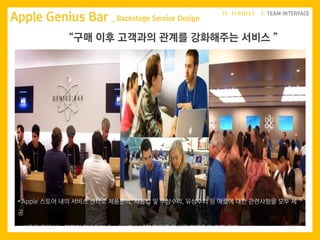 • Apple 스토어 내의 서비스 센터로 제품문의, 사용법 및 무상수리, 유상수리 등 애플에 대한 관련사항을 모두 제
공
• 방문을 위해서는 예약이 필수이며 Genius Bar 내의 직원은 일치된 복장으로 고객 응대
Apple Genius Bar _ Backstage Service Design
“구매 이후 고객과의 관계를 강화해주는 서비스 ”
 
