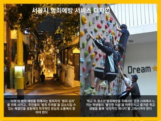 53
‘지역’의 범죄 예방을 위해서는 범죄자의 ‘범죄 심리’
를 위축 시키고, 주민들의 ‘범죄 두려움’을 감소시킬 수
있는 해결안을 공동체의 적극적인 관심과 소통에서 찾
아야 한다
‘학교’의 청소년 범죄예방을 위해서는 경쟁 사회에서 느
끼는 학생들의 ‘불안한 마음’을 어루만지고 즐거운 학교
생활을 통해 ‘긍정적인 에너지’를 고취시켜야 한다
서울시 범죄예방 서비스 디자인
 