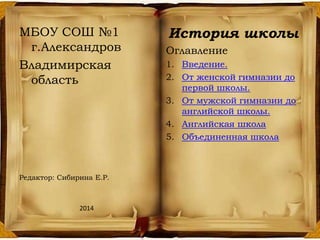 МБОУ СОШ №1
г.Александров
Владимирская
область
Редактор: Сибирина Е.Р.
2014
История школы
Оглавление
1. Введение.
2. От женской гимназии до
первой школы.
3. От мужской гимназии до
английской школы.
4. Английская школа
5. Объединенная школа
 