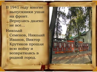 В 1941 году многие
выпускники ушли
на фронт.
Вернулись далеко
не все…
Николай
Семенов, Николай
Иванов, Виктор
Крутиков прошли
всю войну и
возвратились в
родной город.
 