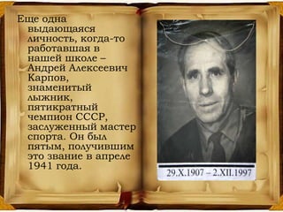 Еще одна
выдающаяся
личность, когда-то
работавшая в
нашей школе –
Андрей Алексеевич
Карпов,
знаменитый
лыжник,
пятикратный
чемпион СССР,
заслуженный мастер
спорта. Он был
пятым, получившим
это звание в апреле
1941 года.
 