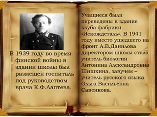 В 1939 году во время
финской войны в
здании школы был
размещен госпиталь
под руководством
врача К.Ф.Лаптева.
Учащиеся были
переведены в здание
клуба фабрики
«Искождеталь». В 1941
году вместо ушедшего на
фронт А.В.Данилова
директором школы стала
учитель биологии
Антонина Александровна
Шишкина, завучем –
учитель русского языка
Ольга Васильевна
Савенкова.
 