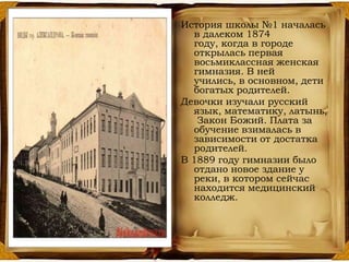 История школы №1 началась
в далеком 1874
году, когда в городе
открылась первая
восьмиклассная женская
гимназия. В ней
учились, в основном, дети
богатых родителей.
Девочки изучали русский
язык, математику, латынь,
Закон Божий. Плата за
обучение взималась в
зависимости от достатка
родителей.
В 1889 году гимназии было
отдано новое здание у
реки, в котором сейчас
находится медицинский
колледж.
 