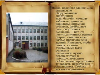 Новое, красивое здание. Два
специально
оборудованных
спортивных
зала, бассейн, светлые
кабинеты, длинные
коридоры, огромная
столовая, футбольное
поле, спортивная
площадка — вот что
получили ученики взамен
старых, стоящих еще с
начала прошлого века
зданий. Наверное, чтобы
понять, какими
счастливыми были
учителя и
школьники, нужно
переместиться в
прошлое, хотя даже
сейчас можно представить
ту радость, которую они
испытывали. Столько
месяцев подготовки.
 
