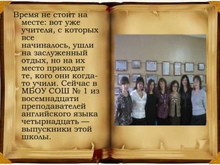 Время не стоит на
месте: вот уже
учителя, с которых
все
начиналось, ушли
на заслуженный
отдых, но на их
место приходят
те, кого они когда-
то учили. Сейчас в
МБОУ СОШ № 1 из
восемнадцати
преподавателей
английского языка
четырнадцать —
выпускники этой
школы.
 