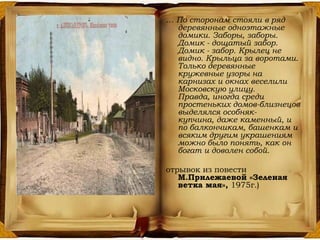 … По сторонам стояли в ряд
деревянные одноэтажные
домики. Заборы, заборы.
Домик - дощатый забор.
Домик - забор. Крылец не
видно. Крыльца за воротами.
Только деревянные
кружевные узоры на
карнизах и окнах веселили
Московскую улицу.
Правда, иногда среди
простеньких домов-близнецов
выделялся особняк-
купчина, даже каменный, и
по балкончикам, башенкам и
всяким другим украшениям
можно было понять, как он
богат и доволен собой.
отрывок из повести
М.Прилежаевой «Зеленая
ветка мая», 1975г.)
 