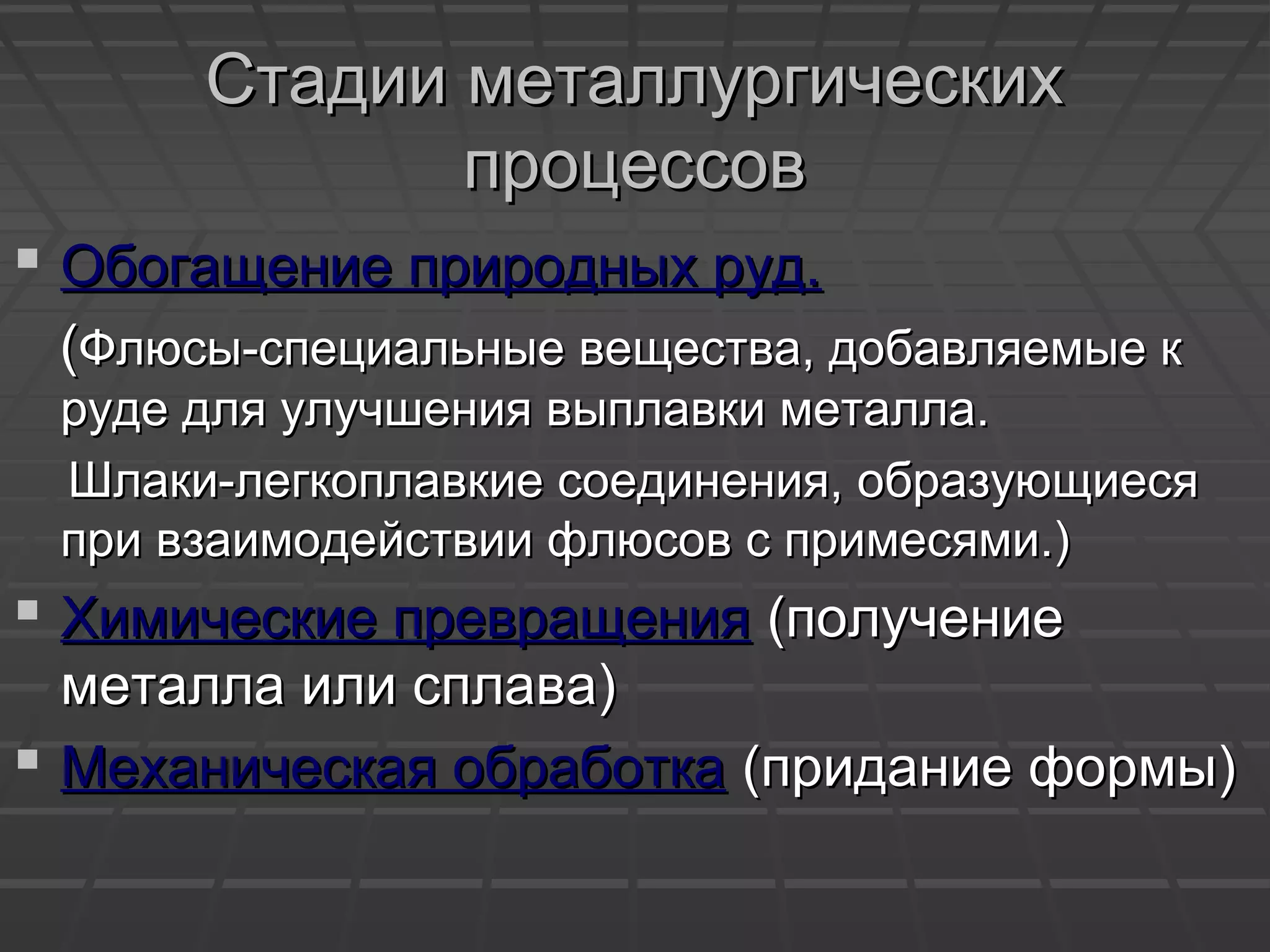 Стадии металлургическихСтадии металлургических
процессовпроцессов
 Обогащение природных руд.Обогащение природных руд.
((Флюсы-специальные вещества, добавляемые кФлюсы-специальные вещества, добавляемые к
руде для улучшения выплавки металла.руде для улучшения выплавки металла.
Шлаки-легкоплавкие соединения, образующиесяШлаки-легкоплавкие соединения, образующиеся
при взаимодействии флюсов с примесями.)при взаимодействии флюсов с примесями.)
 Химические превращенияХимические превращения (получение(получение
металла или сплава)металла или сплава)
 Механическая обработкаМеханическая обработка (придание формы)(придание формы)
 