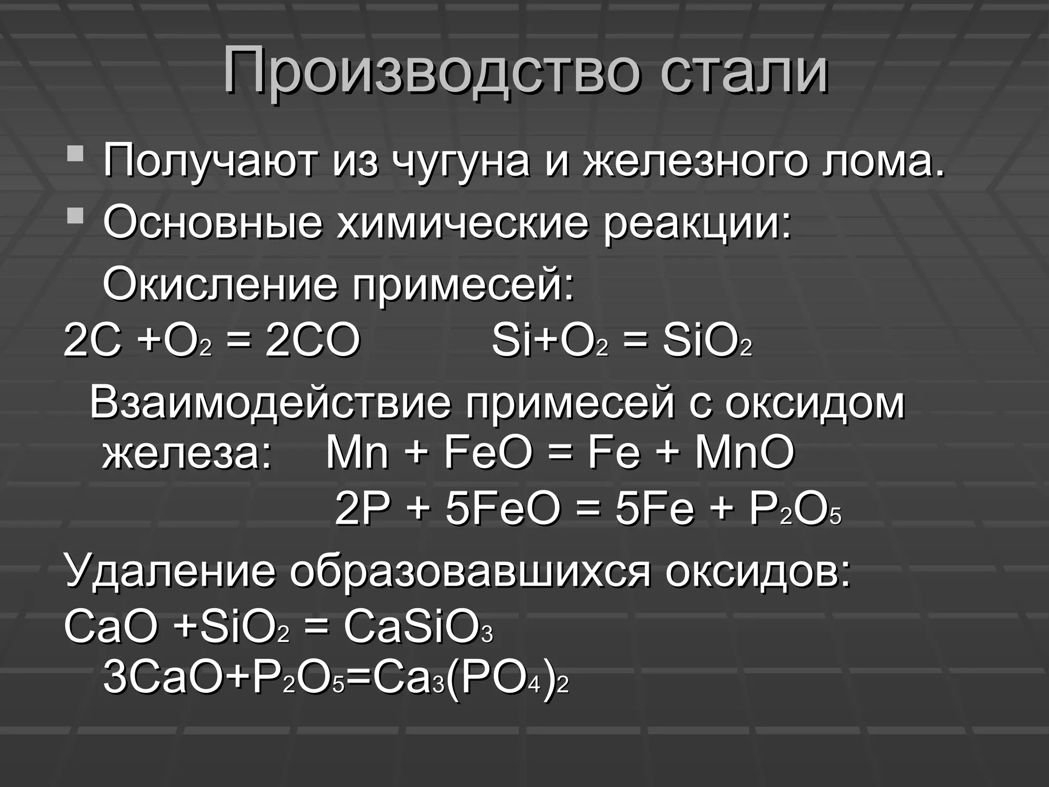 Производство сталиПроизводство стали
 Получают из чугуна и железного лома.Получают из чугуна и железного лома.
 Основные химические реакции:Основные химические реакции:
Окисление примесей:Окисление примесей:
2С +О2С +О22 = 2СО= 2СО Si+OSi+O22 = SiO= SiO22
Взаимодействие примесей с оксидомВзаимодействие примесей с оксидом
железа:железа: Mn + FeO = Fe + MnOMn + FeO = Fe + MnO
22Р + 5Р + 5FeO = 5Fe + PFeO = 5Fe + P22OO55
Удаление образовавшихся оксидов:Удаление образовавшихся оксидов:
СаО +СаО +SiOSiO22 = CaSiO= CaSiO33
3CaO+P3CaO+P22OO55=Ca=Ca33(PO(PO44))22
 