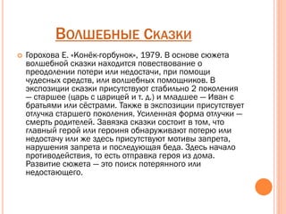 ВОЛШЕБНЫЕ СКАЗКИ
 Горохова Е. «Конёк-горбунок», 1979. В основе сюжета
волшебной сказки находится повествование о
преодолении потери или недостачи, при помощи
чудесных средств, или волшебных помощников. В
экспозиции сказки присутствуют стабильно 2 поколения
— старшее (царь с царицей и т. д.) и младшее — Иван с
братьями или сёстрами. Также в экспозиции присутствует
отлучка старшего поколения. Усиленная форма отлучки —
смерть родителей. Завязка сказки состоит в том, что
главный герой или героиня обнаруживают потерю или
недостачу или же здесь присутствуют мотивы запрета,
нарушения запрета и последующая беда. Здесь начало
противодействия, то есть отправка героя из дома.
Развитие сюжета — это поиск потерянного или
недостающего.
 