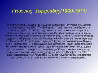Γεώργιος Σεφεριάδης(1900-1971)
Το πραγματικό του όνομα ήταν Γεώργιος Σεφεριάδης. Γεννήθηκε στη Σμύρνη
στις 13 Μαρτίου του 1900 . Το 1906 αρχίζει η μαθητική του εκπαίδευση στο
Λύκειο Χ. Αρώνη. Το 1914, εποχή κατά την οποία άρχισε να γράφει τους
πρώτους στίχους του, με το ξέσπασμα του Μεγάλου Πολέμου κατά τη θερινή
περίοδο του έτους, η οικογένεια μετανάστευσε στην Ελλάδα. Ο Γιώργος Σεφέρης
ενεγράφη στο Πρότυπο Κλασσικό Γυμνάσιο Αθηνών, από το οποίο αποφοίτησε
τον Μάιο του 1917. Εγγράφεται στη Νομική Σχολή του Πανεπιστημίου Αθηνών.
Στις 14 Ιουλίου του 1918, η οικογένειά του μετέβη στο Παρίσι . Εκεί σπούδασε
στη Γαλλική πρωτεύουσακαι έμεινε μέχρι το καλοκαίρι του1924, ασχολούμενος
με τη λογοτεχνία: μεταφράσεις, αναγνώσεις γάλλων κλασικών και συγγραφή
ποιημάτων,και αποκτώντας το πτυχίο της Νομικής, τον Οκτώβριο του 1921.Στη
συνέχεια μεταβαίνει-τέλη Αυγούστου 1924, στο Λονδίνο για την τελειοποίηση
των αγγλικών του εν όψει των εξετάσεων στο Υπoυργείο Εξωτερικών.
 