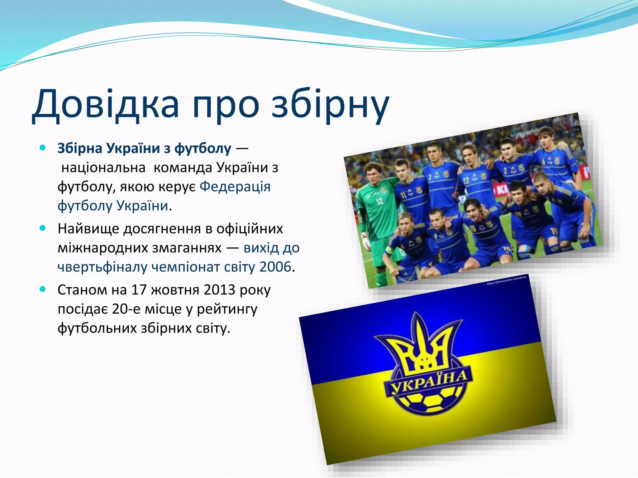 Довідка про збірну
 Збірна України з футболу —
національна команда України з
футболу, якою керує Федерація
футболу України.
 Найвище досягнення в офіційних
міжнародних змаганнях — вихід до
чвертьфіналу чемпіонат світу 2006.
 Станом на 17 жовтня 2013 року
посідає 20-е місце у рейтингу
футбольних збірних світу.
 