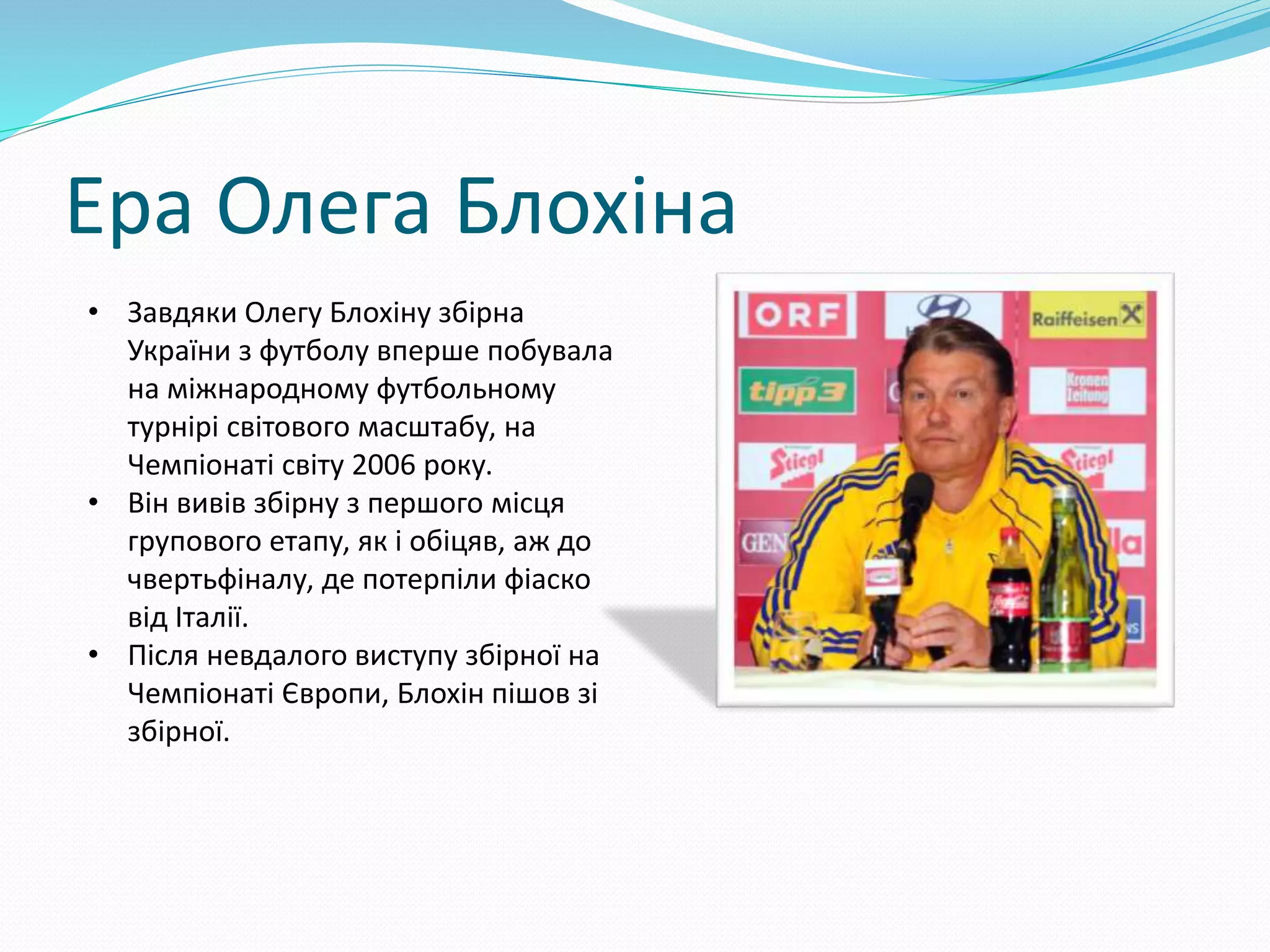 Ера Олега Блохіна
• Завдяки Олегу Блохіну збірна
України з футболу вперше побувала
на міжнародному футбольному
турнірі світового масштабу, на
Чемпіонаті світу 2006 року.
• Він вивів збірну з першого місця
групового етапу, як і обіцяв, аж до
чвертьфіналу, де потерпіли фіаско
від Італії.
• Після невдалого виступу збірної на
Чемпіонаті Європи, Блохін пішов зі
збірної.
 