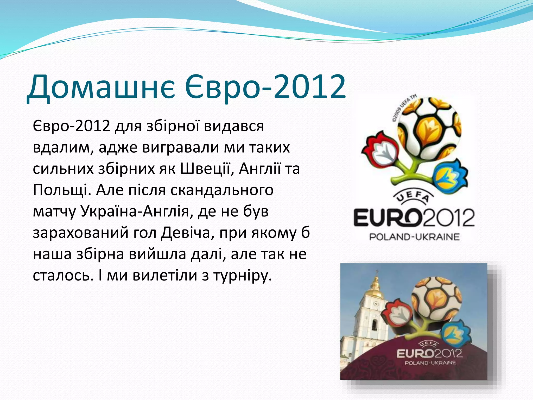 Домашнє Євро-2012
Євро-2012 для збірної видався
вдалим, адже вигравали ми таких
сильних збірних як Швеції, Англії та
Польщі. Але після скандального
матчу Україна-Англія, де не був
зарахований гол Девіча, при якому б
наша збірна вийшла далі, але так не
сталось. І ми вилетіли з турніру.
 