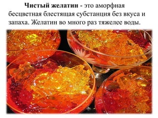 Чистый желатин - это аморфная
бесцветная блестящая субстанция без вкуса и
запаха. Желатин во много раз тяжелее воды.
 