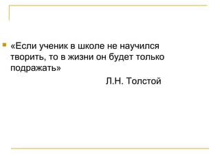  «Если ученик в школе не научился
творить, то в жизни он будет только
подражать»
Л.Н. Толстой
 