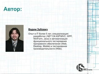 Автор:
Вадим Зубович
Опыт в IT более 5 лет, специализация:
разработка (.NET C# ASPMVC, WPF,
WinForm, Java) и автоматизация
функционального тестирования
програмного обеспечения (Web,
Desktop, Mobile) и тестирования
производительности (Web).
 