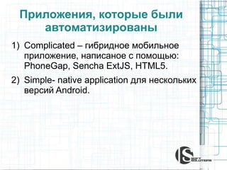 Приложения, которые были
автоматизированы
1) Complicated – гибридное мобильное
приложение, написаное с помощью:
PhoneGap, Sencha ExtJS, HTML5.
2) Simple- native application для нескольких
версий Android.
 