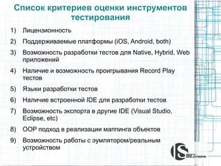 Список критериев оценки инструментов
тестирования
1) Лицензионность
2) Поддерживаемые платформы (iOS, Android, both)
3) Возможность разработки тестов для Native, Hybrid, Web
приложений
4) Наличие и возможность проигрывания Record Play
тестов
5) Языки разработки тестов
6) Наличие встроенной IDE для разработки тестов
7) Возможность экспорта в другие IDE (Visual Studio,
Eclipse, etc)
8) OOP подход в реализации маппинга объектов
9) Возможность работы с эумлятором/реальным
устройством
 