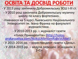 ОСВІТА ТА ДОСВІД РОБОТИ
- У 2013 році закінчила Добромильську ЗСШ І-ІІІ ст.
- У 2010 році закінчила Добромильську музичну
школу по класу фортепіано.
-Навчаюся на 5 курсі Львівського Національного
Університеті ім. Івана Франка на факультеті
журналістики.
- У 2010-2013 рр. – журналіст газети
«Голос Прикарпаття» (http://holos-
prykarpattya.com/NizkijUklinVamRidniVchiteli) .
- У 2013-2014 рр. – кореспондент газети «День».
- У 2014-2015 рр. – ведуча передачі «Сніданок з
1+1»
 