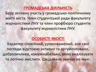 ГРОМАДСЬКА ДІЯЛЬНІСТЬ
Беру активну участь у громадсько-політичному
житті міста. Член студентської ради факультету
журналістики ЛНУ та член профбюро студентів
факультету журналістики ЛНУ.
ОСОБИСТІ ЯКОСТІ
Характер спокійний, урівноважений, але свої
погляди відстоюю активно та аргументовано,
доброзичлива, комунікабельна, вмію аналізувати
та логічно мислити. Шкідливих звичок не маю.
 