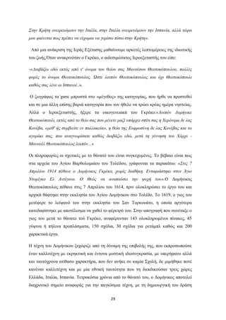 29
΢ηελ Κξήηε νλεηξεπόκνπλ ηελ Ιηαιία, ζηελ Ιηαιία νλεηξεπόκνπλ ηελ Ιζπαλία, αιιά ηώξα
κνπ θαίλεηαη πσο πξέπεη λα εύρνκαη λα γπξίζσ πίζσ ζηελ Κξήηε».
Από κηα αλάθξηζε ηεο Ιεξάο Δμέηαζεο καζαίλνπκε αξθεηέο ιεπηνκέξεηεο ηεο ηδησηηθήο
ηνπ δσήο.΋ηαλ αλαθξηλόηαλ ν Γθξέθν, ν αηδεζηκώηαηνο Ιεξνεμεηαζηήο ηνπ είπε:
-«Γηαβάδσ εδώ εθηόο από η' όλνκα ηνπ ζείνπ ζαο Μαλνύζνπ Θενηνθόπνπινπ, πνιιέο
θνξέο ην όλνκα Θενηνθόπνπινο. Ώζηε ινηπόλ Θενηνθόπνπινο θαη όρη Θενηνθόπνπιη
θαζώο ζαο ιέλε νη Ιζπαλνί..».
Ο δσγξάθνο ηα΄ραζε κπξνζηά ζην «κέγεζνο» ηεο θαηεγνξίαο, πνπ ήξζε λα πξνζηεζεί
θαη ζε κηα άιιε επίζεο βαξηά θαηεγνξία πνπ ηνλ ήζειε λα ηξώεη θξέαο εκέξα λεζηείαο.
Αιιά ν Ιεξνεμεηαζηήο, ήμεξε ηα νηθνγελεηαθά ηνπ Γθξέθν:«Λνηπόλ Γνκήληθε
Θενηνθόπνπιη, εθηόο από ην ζείν ζαο πνπ κέλεηε καδί ππάξρεη ζπίηη ζαο ε Χεξόληκα δε ιαο
Κνλέβα, «κεζ' ήο ζπκβηείηε ελ παιιαθεία», ε ζεία ηεο Δπθξνζύλε δε ιαο Κνλέβαο θαη ην
αγνξάθη ζαο, πνπ αλαγλσξίζαηε θαζώο δηαβάδσ εδώ, κεηά ηε γέλλεζε ηνπ Χόξρε -
Μαλνπέι Θενηνθόπνπινο ινηπόλ...»
Οη πιεξνθνξίεο νη ζρεηηθέο κε ην ζάλαηό ηνπ είλαη ζπγθερπκέλεο. Σν βέβαην είλαη πσο
ζηα αξρεία ηνπ Αγίνπ Βαξζνινκαίνπ ηνπ Σνιέδνπ, γξάθνληαη ηα παξαθάησ: «΢ηηο 7
Απξηιίνπ 1914 πέζαλε ν Γνκήληθνο Γθξέθν, ρσξίο δηαζήθε. Δληαθηάζηεθε ζηνλ Άγην
Νηνκίγθν Δι Αληίγνλν. Ο Θεόο λα αλαπαύζεη ηελ ςπρή ηνπ».Ο Γνκήληθνο
Θενηνθόπνπινο πέζαλε ζηηο 7 Απξηιίνπ ηνπ 1614, πξηλ νινθιεξώζεη ην έξγν ηνπ θαη
αξρηθά ζάθηεθε ζηελ εθθιεζία ηνπ Αγίνπ Γνκήληθνπ ζην Σνιέδν. Σν 1619, ν γηνο ηνπ
κεηέθεξε ην ιείςαλό ηνπ ζηελ εθθιεζία ηνπ ΢αλ Σνξθνπάην, ε νπνία αξγόηεξα
θαηεδαθίζηεθε κε απνηέιεζκα λα ραζεί ην θέξεηξό ηνπ. ΢ηελ απνγξαθή πνπ ζπλέηαμε ν
γηνο ηνπ κεηά ην ζάλαην ηνύ Γθξέθν, αλαθέξνληαλ 143 νινθιεξσκέλνη πίλαθεο, 45
γύςηλα ή πήιηλα πξνπιάζκαηα, 150 ζρέδηα, 30 ζρέδηα γηα ξεηάκπι θαζώο θαη 200
ραξαθηηθά έξγα.
Η ηέρλε ηνπ Γνκήληθνπ μερώξηδε από ηε δύλακε ηεο επηβνιήο ηεο, πνπ εθπξνζσπνύζε
έλαλ θαιιηηέρλε κε εθξεθηηθή θαη έληνλα κπζηηθή ηδηνζπγθξαζία, κε ππεξήθαλν αιιά
θαη ηαπηόρξνλα αηίζαζν ραξαθηήξα, πνπ δελ αλήθε ζε θακία ΢ρνιή, δε κηκήζεθε πνηέ
θαλέλαλ θαιιηηέρλε θαη κε κία εζληθή ηαπηόηεηα πνπ ηε δηεθδηθνύζαλ ηξεηο ρώξεο
Διιάδα, Ιηαιία, Ιζπαλία. Σεηξαθόζηα ρξόληα από ην ζάλαηό ηνπ, ν Γνκήληθνο απνηειεί
δηαρξνληθό ζεκείν αλαθνξάο γηα ηελ παγθόζκηα ηέρλε, κε ηε δεκηνπξγηθή ηνπ δξάζε
 