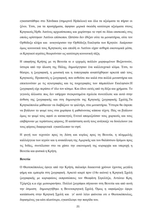 21
εγθαηαζηάζεθε ζην Υάλδαθα (ζεκεξηλό Ηξάθιεην) θαη όια ηα αμηώκαηα ηα πήξαλ νη
μέλνη. Έηζη, γηα ηα πξνζρήκαηα, άθεζαλ κεξηθά ζθηώδε θαηώηεξα αμηώκαηα ζηνπο
Κξεηηθνύο.Ήξζε Λαηίλνο αξρηεπίζθνπνο θαη ρσξίζηεθε ην λεζί ζε δέθα επηζθνπέο ζηηο
νπνίεο νξίζηεθαλ Λαηίλνη επίζθνπνη. Ωζηόζν δελ έζημαλ νύηε ηα κνλαζηήξηα, νύηε ηνλ
Οξζόδνμν θιήξν θαη αλαγλώξηζαλ ηελ Οξζόδνμε Δθθιεζία ησλ Κξεηώλ. Γηαίξεζαλ
όκσο θνηλσληθά ηνπο Κξεηηθνύο θαη επεηδή νη Λαηίλνη είραλ αλζεξά νηθνλνκηθά κέζα,
νη Κξεηηθνί αγξόηεο ζεσξνύληαλ σο θαηώηεξε θνηλσληθή ηάμε.
Η επαθήηεο Κξήηεο κε ηε Βελεηία θη ν εξρνκόο πνιιώλ κνξθσκέλσλ Βπδαληηλώλ,
ύζηεξα από ηελ άισζε ηεο Πόιεο, δεκηνύξγεζαλ έλα θαιιηηερληθό θιίκα. Έηζη, ην
ζέαηξν, ε δσγξαθηθή, ε κνπζηθή θαη ε ηππνγξαθία αλαπηύρζεθαλ αξθεηά από ηνπο
Κξεηηθνύο. Πξνπαληόο ε δσγξαθηθή, πνπ αλζνύζε πην θαιά ζηα πνιιά κνλαζηήξηα θαη
επεθηεηλόηαλ κε ηηο αγηνγξαθίεο θαη ηηο ηνηρνγξαθίεο ησλ πάκπνιισλ Δθθιεζηώλ.Η
δσγξαθηθή είρε πεξάζεη ζ' όιν ηνλ θόζκν. Καη έδηλε εθηόο από ηε δόμα θαη ρξήκαηα. Σν
γεγνλόο άιισζηε πσο δελ ππήξραλ ζπγθξνηεκέλα ζρνιεία ζπλεηέιεζε θαη απηό ζηελ
άλζηζε ηεο δσγξαθηθήο θαη ζηε δεκηνπξγία ηεο Κξεηηθήο δσγξαθηθήο ΢ρνιήο.Σα
Κξεηηθόπνπια κάζαηλαλ λα δηαβάδνπλ ην ςαιηήξη, ζηα κνλαζηήξηα. Όζηεξα ζα έπξεπε
λα βγάινπλ ην ςσκί ηνπο ζηα ρσξάθηα ή καζαίλνληαο θάπνηα ηέρλε. Πώο λα βγάινπλ
όκσο ην ςσκί ηνπο αθνύ νη θαηαθηεηέο Δλεηνί απνκπδνύζαλ ηνπο ρσξηθνύο θαη ηνπο
επηβάξπλαλ κε ηεξάζηηνπο θόξνπο; Η θαηάζηαζε απηή ηνπο αλάγθαδε λα δνπιεύνπλ γηα
ηνπο θόξνπο δηαθνξεηηθά εγθαηέιεηπαλ ην λεζί.
Η θπγή ησλ ηερληηώλ πξνο ηε Γύζε θαη θπξίσο πξνο ηε Βελεηία, ε πιεκκειήο
θαιιηέξγεηα ησλ αγξώλ θαη ε αλαθάιπςε ηεο Ακεξηθήο θαη ηνπ ζαιάζζηνπ δξόκνπ πξνο
ηηο Ιλδίεο, ζπληέιεζαλ ζην λα ράζεη ηελ νηθνλνκηθή ηεο θπξηαξρία θαη ππεξνρή ε
Βελεηία θαη θπζηθά ε Κξήηε.
Βενεηία
Ο Θενηνθόπνπινο έθπγε από ηελ Κξήηε, παιηθάξη δεθαελληά ρξόλσλ έρνληαο κεγάιε
θήκε θαη εκπεηξία ζηε δσγξαθηθή. Αξθεηό θαηξό πξηλ (14ν αηώλα) ε Κξεηηθή ΢ρνιή
δσγξαθηθήο κε θνξπθαίνπο εθπξνζώπνπο ηνλ Θενθάλε ΢ηξειίηδα, Αληώλην Κξε,
Σδώξηδε θ.α είρε κεζνπξαλήζεη. Πνιινί δσγξάθνη πήγαηλαλ ζηε Βελεηία θαη από απηή
ηελ όζκσζε δεκηνπξγήζεθε ε Βελεηνθξεηηθή ΢ρνιή. ΋κσο ε «αθαίκαμε» έθεξε
θαηάπησζε ζηελ Κξεηηθή ΢ρνιή θαη γη' απηό ιόγν θαίλεηαη νηη ν Θενηνθόπνπινο,
δηςαζκέλνο γηα θάηη πιαηύηεξν, εγθαηέιεηςε ηελ παηξίδα ηνπ.
 