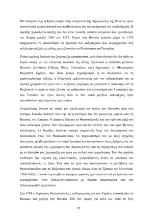 22
Με δεδνκέλν πσο ε Κξήηε αλήθε ζηελ επηθξάηεηα ηεο Γεκνθξαηίαο ηεο Βελεηίαο,ήηαλ
θπζηνινγηθή ε εγθαηάζηαζή ηνπ ζηεΒελεηίαγηα ηελ επαγγεικαηηθή ηνπ ζηαδηνδξνκία. Η
αθξηβήο ρξνλνινγία άθημήο ηνπ δελ είλαη γλσζηή, σζηόζν εθηηκάηαη πσο εγθαηέιεηςε
ηελ Κξήηε κεηαμύ 1560 θαη 1567. Έδεζε ζηε Βελεηία πεξίπνπ κέρξη ην 1570
επηρεηξώληαο λα αθνινπζήζεη ηα πξόηππα ησλ θαιιηηερλώλ πνπ θπξηαξρνύζαλ ζηε
θαιιηηερληθή δσή ηεο πόιεο, κεηαμύ απηώλ ηνπΣηηζηάλνθαη ηνπΣηληνξέην.
Πηάλεη ακέζσο δνπιεηά θαη δσγξαθίδεη αθαηάπαπζηα, ελώ είλαη ζίγνπξν όηη δελ ήξζε ζε
θακία επαθή κε ηελ ειιεληθή παξνηθία ηεο πόιεο. ΢ηγά-ζηγά ε επίδξαζε κεγάισλ
Βελεηώλ δσγξάθσλ (Πάικα, Βέθην, Σηληνξέηην, θ.α.) δεκηνπξγεί ηε «Βειηησκέλε
Βπδαληηλή ΢ρνιή», πνπ είλαη θξάκα ηερλνηξνπηώλ ή αλ ζειήζνπκε λα ηε
ραξαθηεξίζνπκε αιιηώο, ε Βπδαληηλή εκπινπηηζκέλε από ηελ ηνικεξόηεηα θαη ηα
θπζηθά ρξώκαηα.΢ηα έξγα ηνπ ν Κξεηηθόο δσγξάθνο δε κπνξνύζε λ' απαιιαγεί απ' ηε
Βπδαληηλή γη' απηό θη όηαλ δήηεζε λα καζεηεύζεη ζηα εξγαζηήξηα ηνπ Σηληνξέηην θαη
ηνπ Σηηζηάλν δελ έγηλε δεθηόο δηόηη νη δύν απηνί κεγάινη θαιιηηέρλεο ήηαλ
αληηπαζνύζαλ ηε Βπδαληηλή ηερλνηξνπία.
Αλαδεηώληαο ύζηεξα απ' απηόλ ηνλ απνθιεηζκό ηνλ πξώην ηνπ δάζθαιν, πήγε ζην
δηάζεκν Ιάθσβν Γαπόληε πνπ είρε ην εξγαζηήξηό ηνπ 80 ρηιηόκεηξα καθξηά από ηε
Βελεηία, ζην Bassano. Ο Γαπόληε δέρηεθε ην Θενηνθόπνπιν θαη ηνλ θξάηεζε καδί ηνπ
δέθα νιόθιεξα ρξόληα. Δθεί δηακόξθσζε νξηζηηθά ην ηαιέλην ηνπ, θαη έγηλε Βελεηόο
θαιιηηέρλεο. Ο Ιάθσβνο Γαπόληε θαηέρεη ζεκαληηθή ζέζε ζηε δηακόξθσζε ηνπ
πξνζσπηθνύ ζηπι ηνπ Θενηνθόπνπινπ. Οη πεηξακαηηζκνί ηνπ κε ηνπο ηζρπξνύο
θσηηζκνύο πξνβιεκαηίδνπλ ηνλ λεαξό δσγξάθν θαη ηνπ αλνίγνπλ λένπο δξόκνπο γηα ηελ
κεηέπεηηα εμέιημε ηεο δσγξαθηθήο ηνπ πνξείαο.Δθηόο από ηηο παξαγγειίεο πνπ εθηειεί
κε ην δάζθαιό ηνπ, δσγξαθίδεη θαη έξγα γηα ηε δηθή ηνπ επραξίζηεζε. Σελ ίδηα πεξίνδν
πηνζέηεζε ηελ ηερληθή ηεο ειαηνγξαθίαο, δσγξαθίδνληαο πιένλ ζε κνπζακά θαη
εγθαηαιείπνληαο ην μύιν. Έλα από ηα έξγα πνπ απνηππώλνπλ ηε κεηάβαζε ηνπ
Θενηνθόπνπινπ από ην Βπδαληηλό ζην Γπηηθό ηδίσκα είλαη ην Σξίπηπρν ηεο Μνληέλα(π.
1560-1565), ην νπνίν πεξηιακβάλεη ζηνηρεία εκθαλώο εκπλεπζκέλα από ηα πξόηππα πνπ
θπξηαξρνύζαλ ζηελ Ιηαιία,ζπλπθαζκέλα κε ζέκαηα επεξεαζκέλα από ηελ
ειιελνξσκατθή αξραηόηεηα.
΢ηα 1570 ν Γνκήληθνο Θενηνθόπνπινο, θαζηεξσκέλνο πηα ζαλ Γθξέθν, εγθαηαιείπεη ην
Bassano θαη γπξίδεη ζηε Βελεηία. Δδώ δελ έκεηλε γηα πνιύ θαη απηό ην ιίγν
 