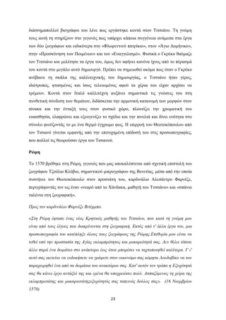 23
δηάζηεκαπνιινί βηνγξάθνη ηνπ ιέλε πσο εξγάζηεθε θνληά ζηνλ Σηηζηάλν. Σε γλώκε
ηνπο απηή ηε ζηεξίδνπλ ζην γεγνλόο πσο ππάξρεη θάπνηα ζπγγέλεηα αλάκεζα ζηα έξγα
ησλ δύν δσγξάθσλ θαη εηδηθόηεξα ζην «Φισξεληηλό παηξίθην», ζηνλ «Άγην Γνκήληθν»,
ζηελ «Πξνζθύλεζε ησλ Πνηκέλσλ» θαη ηνλ «Δπαγγειηζκό». Φπζηθά ν Γθξέθν ζαύκαδε
ηνλ Σηηζηάλν θαη κειέηεζε ηα έξγα ηνπ, όκσο δελ αθήλεη θαλέλα ίρλνο από ην πέξαζκά
ηνπ θνληά ζην κεγάιν απηό δεκηνπξγό. Πξέπεη λα ζεκεησζεί αθόκα πσο όηαλ ν Γθξέθν
αλέβαηλε ηε ζθάια ηεο θαιιηηερληθήο ηνπ δεκηνπξγίαο, ν Σηηζηάλν ήηαλ γέξνο,
ηδηόηξνπνο, θηαζκέλνο θαη ίζσο ηειεησκέλνο αθνύ ηα ρέξηα ηνπ είραλ αξρίζεη λα
ηξέκνπλ. Κνληά ζηνλ Ιηαιό θαιιηηέρλε απμάλεη ζεκαληηθά ηηο γλώζεηο ηνπ ζηε
ζπλζεηηθή ζύλδεζε ησλ ζεκάησλ, δηδάζθεηαη ηελ αξκνληθή θαηαλνκή ησλ κνξθώλ ζηνλ
πίλαθα θαη ηελ έληαμή ηνπο ζηνλ θπζηθό ρώξν, πινπηίδεη ηελ ρξσκαηηθή ηνπ
επαηζζεζία, ειαθξώλεη θαη εμεπγελίδεη ην ζρέδην θαη ηελ πηλειηά θαη δίλεη ελόηεηα ζην
ζύλνιν θσηίδνληάο ην κε έλα ζεξκό έγρξσκν θσο. Η επηξξνή ηνπ Θενηνθόπνπινπ από
ηνλ Σηζηαλό γίλεηαη εκθαλήο από ηελ επηηπρεκέλε επίδνζή ηνπ ζηηο πξνζσπνγξαθίεο,
πνπ πνιινί ηηο ζεσξνύζαλ έξγα ηνπ Σηζηαλνύ.
Ρώμη
Σν 1570 βξέζεθε ζηε Ρώκε, γεγνλόο πνπ καο απνθαιύπηεηαη από ζρεηηθή επηζηνιή ηνπ
δσγξάθνπ Σδνύιην Κιόβην, ζεκαληηθνύ κηθξνγξάθνπ ηεο Βελεηίαο, κέζα από ηελ νπνία
ζπζηήλεη ηνλ Θενηνθόπνπιν ζηνλ πξνζηάηε ηνπ, θαξδηλάιην Αιεζάληξν Φαξλέδε,
πεξηγξάθνληάο ηνλ σο έλαλ «λεαξό από ην Υάλδαθα, καζεηή ηνπ Σηηζηάλν» θαη «ζπάλην
ηαιέλην ζηε δσγξαθηθή».
Πξνο ηνλ θαξδηλάιην Φαξλέδε Βηηέξκπν.
«΢ηε Ρώκε έθηαζε έλαο λένο Κξεηηθόο καζεηήο ηνπ Σηηζηάλν, πνπ θαηά ηε γλώκε κνπ
είλαη από ηνπο ιίγνπο πνπ δηαθξίλνληαη ζηε δσγξαθηθή. Δθηόο από η' άιια έξγα ηνπ, κηα
πξνζσπνγξαθία ηνπ θαηέπιεμε όινπο ηνπο δσγξάθνπο ηεο Ρώκεο.Δπηζπκία κνπ είλαη λα
ηεζεί ππό ηελ πξνζηαζία ηεο Αγίαο εθιακπξόηεηνο θαη καθαξηόηεηά ζαο. Γελ ζέιεη ηίπνηε
άιιν παξά έλα δσκάηην ζην αλάθηνξν έσο όηνπ κπνξέζεη λα ηαρηνπνηεζεί θαιύηεξα. Γ η'
απηό ζαο ηθεηεύσ λα επδνθήζεηε λα γξάςεηε ζηνλ νηθνλόκν ζαο θόκεηα Λνπδνβίθν λα ηνπ
παξαρσξεζεί έλα από ηα δσκάηηα ηνπ αλαθηόξνπ ζαο. Καη' απηόλ ηνλ ηξόπν ε Δμνρόηεηά
ζαο ζα θάλεη έξγν αληάμηό ηεο θαη εκέλα ζα ππνρξεώζεη πνιύ. Αζπαδόκελνο ηε ρείξα ηεο
εθιακπξνηάηεο θαη καθαξηνηάηεοεμνρόηεηόο ζαο ηαπεηλόο δνύινο ζαο». (16 Ννεκβξίνπ
1570)
 