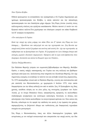 24
Νηνλ Σδνύιην Κιόβην.
Πηζαλά πξνθεηκέλνπ λα αληαπνδώζεη ηελ εμππεξέηεζε ν Δι Γθξέθν δεκηνύξγεζε κία
εκίζσκε πξνζσπνγξαθία ηνπ Κιόβην, ε νπνία απνηειεί θαη ηελ παιαηόηεξε
πξνζσπνγξαθία ηνπ πνπ δηαζώδεηαη κέρξη ζήκεξα. ΢ηε Ρώκε γίλεηαη γλσζηόο ζηνπο
θαιιηηερληθνύο θύθινπο θαη εξγάδεηαη αθαηάπαπζηα. Μηιάλε παληνύ γη' απηόλ ηνλ λέν
Κξεηηθό ζπάλην ηαιέλην.Έλα ρεηξόγξαθν ηνπ ηδηαίηεξνπ γηαηξνύ ηνπ πάπα Οπξβαλνύ
ηνπ Η΄ αλαθέξεη ηα παξαθάησ:
«Σνλ επηιεγόκελν Ιι Γθξέθν.
Καηά ηελ επνρή ηεο αγίαο κλήκεο ηνπ πάπα Πίνπ ηνπ Δ' έθηαζε ζηε Ρώκε θαη έγηλε
δηάζεκνο…. Πξνόδεπζε ζην επάγγεικά ηνπ θαη ηελ ηερλνηξνπία ηνπ. ΢ηε Βελεηία ηελ
επνρή απηή δνύζαλ πνιινί δσγξάθνη θαη θαλέλαο από απηνύο δελ είρε ηελ ηερλνηξνπία, ηε
ζνβαξόηεηα θαη ηε δξνζεξόηεηα ηνπ Γθξέθν. Η δσγξαθηθή ηνπ έγηλε δηάζεκε ύζηεξα από
επηηπρίεο κεξηθώλ ηδησηηθώλ παξαγγειηώλ. Οξηζκέλα από ηα έξγα απηά βξίζθνληαη ζηνπ
δηθεγόξνπ Λαληζηιόηη θαη πνιινί ηα ζεσξνύλ έξγν ηνπ Σηηζηάλν...
Σδνύιην ΣζέδαξεΜαληζίλη».
΢ην Παιάηζν Φαξλέδε γλώξηζε ηνλ νπκαληζηή βηβιηνζεθάξην ηνπ Φαξλέδε, Φνύιβην
Οξζίλη, ν νπνίνο ππήξμε ππνζηεξηθηήο ηνπ Γθξέθν θαη ζηε ζπιινγή ηνπ βξέζεθαλ
αξγόηεξα επηά έξγα ηνπ. Γνπιεύνληαο ζηελ ππεξεζία ηνπ Αιεζάληξν Φαξλέδε, δελ είρε
ζεκαληηθέο επθαηξίεο λα αλαδείμεη ην ηαιέλην ηνπ θαη αλέιαβε ηειηθά ιίγεο παξαγγειίεο.
Σν 1572 απνπέκθζεθε ηειηθά από ην Παιάηζν Φαξλέδε, γεγνλόο πνπ πηζηνπνηείηαη από
κία επηζηνιή ηνπ Θενηνθόπνπινπ, κε εκεξνκελία 6 Ινπιίνπ 1572, ζηελ νπνία
δηακαξηύξεηαη γηα ηελ άδηθε εθδίσμή ηνπ από ην παιάηη. ΢ηηο 18 ΢επηεκβξίνπ ηεο ίδηαο
ρξνληάο, θαηέζεζε αίηεζε γηα λα γίλεη κέινο ηεο ζπληερλίαο δσγξάθσλ ηνπ Αγίνπ
Λνπθά, κε ην όλνκα Domenico Greco, απνθαζίδνληαο πξνθαλώο λα αθνινπζήζεη
ζηαδηνδξνκία αλεμάξηεηνπ θαη απηόλνκνπ θαιιηηέρλε. ΢πλνιηθά, νη πίλαθεο πνπ
θηινηέρλεζε ζηελ Ιηαιία αθνινύζεζαλ ηα αλαγελλεζηαθά πξόηππα ηνπ 16νπ αηώλα ζηε
Βελεηία, εηδηθόηεξα ζε όηη αθνξά ηελ απόδνζε ηνπ θσηόο ή ηελ έκθαζε ζην ρξώκα,
παξακεξίδνληαο ην βπδαληηλό ηδίσκα θαη πηνζεηώληαο κία δηαθνξεηηθή ηερληθήθαη
ζηνηρεία ηνπ καληεξηζκνύ.
΢ηε Ρώκε ν Θενηνθόπνπινο, όπσο θαη άιινη δηαθεθξηκέλνη δσγξάθνη, ήξζε
αληηκέησπνο κε ηνλ ζθιεξό αληαγσληζκό πνπ επηθξαηνύζε ηελ επνρή εθείλε, ηελ ίδηα
 