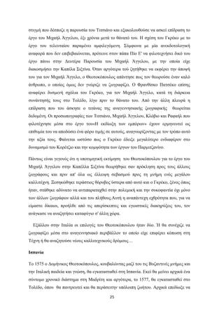 25
ζηηγκή πνπ δέζπνδε ε παξνπζία ηνπ Σηηζηάλν θαη εμαθνινπζνύζε λα αζθεί επίδξαζε ην
έξγν ηνπ Μηραήι Άγγεινπ, έμη ρξόληα κεηά ην ζάλαηό ηνπ. Η ζρέζε ηνπ Γθξέθν κε ην
έξγν ηνπ ηειεπηαίνπ παξακέλεη ακθηιεγόκελε. ΢ύκθσλα κε κία αλεθδνηνινγηθή
αλαθνξά πνπ δελ επηβεβαηώλεηαη, πξόηεηλε ζηνλ πάπα Πίν Δ' λα θηινηερλήζεη δηθό ηνπ
έξγν πάλσ ζηελ Γεπηέξα Παξνπζία ηνπ Μηραήι Άγγεινπ, κε ηελ νπνία είρε
δηαθνζκήζεη ηελ Καπέια ΢ημηίλα. ΋ηαλ αξγόηεξα ηνύ δεηήζεθε λα εθθέξεη ηελ άπνςή
ηνπ γηα ηνλ Μηραήι Άγγειν, ν Θενηνθόπνπινο απάληεζε πσο ηνλ ζεσξνύζε έλαλ θαιό
άλζξσπν, ν νπνίνο όκσο δελ γλώξηδε λα δσγξαθίδεη. Ο Φξαλζίζθν Παηζέθν επίζεο
αλαθέξεη δπζκελή ζρόιηα ηνπ Γθξέθν, γηα ηνλ Μηραήι Άγγειν, θαηά ηε δηάξθεηα
ζπλάληεζήο ηνπο ζην Σνιέδν, ιίγν πξηλ ην ζάλαην ηνπ. Από ηελ άιιε πιεπξά ε
επίδξαζε πνπ ηνπ άζθεζε ν ηηηάλαο ηεο αλαγελλεζηαθήο δσγξαθηθήο ζεσξείηαη
δεδνκέλε. Οη πξνζσπνγξαθίεο ησλ Σηηζηάλν, Μηραήι Άγγεινπ, Κιόβην θαη Ραθαήι πνπ
θηινηέρλεζε κέζα ζην έξγν ηνπ«Η εθδίσμε ησλ εκπόξσλ» έρνπλ εξκελεπηεί σο
επηζπκία ηνπ λα απνδώζεη έλα θόξν ηηκήο ζε απηνύο, αλαγλσξίδνληαο κε ηνλ ηξόπν απηό
ηελ αμία ηνπο. Φαίλεηαη σζηόζν πσο ν Γθξέθν έδεημε κεγαιύηεξν ελδηαθέξνλ ζην
δπλακηζκό ηνπ Κνξέηδην θαη ηελ θνκςόηεηα ησλ έξγσλ ηνπ Παξκηηδαλίλν.
Πάλησο είλαη γεγνλόο όηη ε ππνηηκεηηθή εθηίκεζε ηνπ Θενηνθόπνπινπ γηα ην έξγν ηνπ
Μηραήι Άγγεινπ ζηελ Καπέιια ΢ημηίλα ζεσξήζεθε ζαλ πξόθιεζε πξνο ηνπο άιινπο
δσγξάθνπο θαη πξηλ απ' όια σο έιιεηςε ζεβαζκνύ πξνο ηε κλήκε ελόο κεγάινπ
θαιιηηέρλε. Ξεζεθώζεθε ηεξάζηηνο ζόξπβνο ύζηεξα από απηό θαη ν Γθξέθν, μέλνο όπσο
ήηαλ, ζηάζεθε αδύλαην λα αληηπαξαηαρζεί ζηελ πνιεκηθή θαη ηελ ζπθνθαληία όρη κόλν
ησλ άιισλ δσγξάθσλ αιιά θαη ηνπ πιήζνπο.Απηή ε αλαπάληερε ερζξόηεηα πνπ, γηα λα
είκαζηε δίθαηνη, πξνήιζε από ηηο απεξίζθεπηεο θαη εγσηζηηθέο δηαθεξύμεηο ηνπ, ηνλ
αλάγθαζε λα αλαδεηήζεη θαηαθύγην ζ' άιιε ρώξα.
Δμάιινπ ζηελ Ιηαιία νη επηινγέο ηνπ Θενηνθόπνπινπ ήηαλ δύν. Ή ζα ζπλέρηδε λα
δσγξαθίδεη κέζα ζην αλαγελλεζηαθό πεξηβάιινλ ην νπνίν είρε επηθέξεη θόπσζε ζηε
Σέρλε ή ζα αλαδεηνύζε λένπο θαιιηηερληθνύο δξόκνπο…
Ιζπανία
Σν 1575 ν Γνκήληθνο Θενηνθόπνπινο, θνπβαιώληαο καδί ηνπ ηηο Βπδαληηλέο κλήκεο θαη
ηελ Ιηαιηθή παηδεία θαη γλώζε, ζα εγθαηαζηαζεί ζηε Ιζπαλία. Δθεί ζα κείλεη αξρηθά έλα
ζύληνκν ρξνληθό δηάζηεκα ζηε Μαδξίηε θαη αξγόηεξα, ην 1577, ζα εγθαηαζηαζεί ζην
Σνιέδν, όπνπ ζα παληξεπηεί θαη ζα πεξάζεηηελ ππόινηπε δσήηνπ. Αξρηθά επεδίσμε λα
 