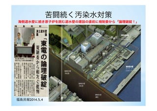 苦闘続く汚染水対策
海側遮水壁に続き原子炉を囲む遮水壁の建設の直前に規制委から「論理破綻！」
福島民報2014.5.4
 
