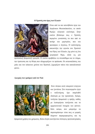 101
Ο Χριστός στο όρος των Ελαιών
Είναι από τα πιο ασυνήθιστα έργα του
Δομήνικου Θεοτοκόπουλου, το οποίο
θυμίζει ελληνικό εικόνισμα. Στην
εικόνα βλέπουμε πως ο Χριστός
περιμένει γονατιστός να πιει από το
ποτήρι του μαρτυρίου, που του
προσφέρει ο άγγελος. Ο καλλιτέχνης
απεικονίζει την αγωνία του Χριστού
στο Όρος των Ελαιών, όχι μόνο ως ένα
ζωγραφικό θέμα, αλλά ως μια
προσωπική δραματική εμπειρία. Η εικόνα προβάλλει το συναίσθημα και το νόημα,
την έμπνευση και τη θλίψη που πλημμυρίζουν τα πρόσωπα. Οι αντανακλάσεις του
μπλε και του κόκκινου χιτώνα του Χριστού, ξεχωρίζουν πάνω στο αποκαλυπτικό
φόντο.
Διωγμός των εμπόρων από τον Ναό
Στον πίνακα αυτό επικρατεί ενέργεια
και ζωντάνια. Στο συγκεκριμένο έργο
ο καλλιτέχνης έχει ασχοληθεί
ιδιαίτερα με την προοπτική. Ακόμη,
τονίζεται δραματικά η πράξη, καθώς
με λεπτομέρεια τονίζονται και τα
αρχιτεκτονικά στοιχεία του φόντου.
Κάτι ακόμα, που μπορούμε να
παρατηρήσουμε είναι πως οι μορφές
δείχνουν παραμορφωμένες και τη
δραματική χρήση του χρώματος. Κάτω δεξιά εικονίζονται τέσσερεις προσωπογραφίες
 