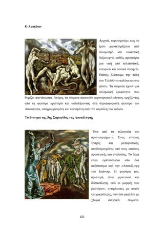 103
Ο Λαοκόων
Αρχικά, παρατηρούμε πως το
έργο χαρακτηρίζεται από
δυναμισμό και εικαστική
δεξιοτεχνία καθώς προσφέρει
μια υφή από πολιτιστικά,
ιστορικά και τοπικά στοιχεία.
Επίσης βλέπουμε την πόλη
του Τολέδο να απλώνεται στο
φόντο. Τα σώματα έχουν μια
σεληνιακή λευκότητα, που
θυμίζει φαντάσματα. Ακόμη, τα σώματα αποκτούν περιστροφική κίνηση, αρχίζοντας
από τη φιγούρα αριστερά και καταλήγοντας στη στριφογυριστή φιγούρα του
Λαοκόοντα, υπογραμμισμένη και τονισμένη από την καμπύλη των φιδιών.
Το άνοιγμα της 5ης Σφραγίδας της Αποκάλυψης
Ένα από τα τελευταία του
αριστουργήματα. Ένας πίνακας
τραχύς και μεταφυσικός,
αποδεσμευμένος από τους κανόνες
προοπτικής και αναλογίας. Το θέμα
είναι εμπνευσμένο από ένα
απόσπασμα από την «Αποκάλυψη
του Ιωάννη». Η φιγούρα του,
αριστερά, είναι γιγαντιαία και
δυσανάλογη, ενώ οι μορφές των
μαρτύρων, αντιμέτωπες με αυτόν
και μικρότερες, σαν ένα μπαλέτο με
χλωμά ονειρικά σώματα.
 